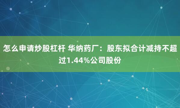 怎么申请炒股杠杆 华纳药厂：股东拟合计减持不超过1.44%公司股份