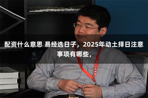 配资什么意思 易经选日子，2025年动土择日注意事项有哪些，