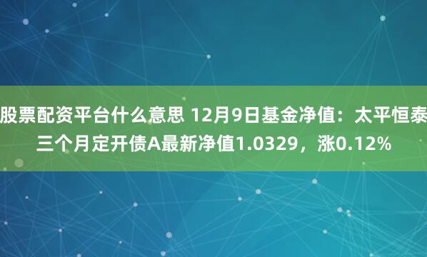 股票配资平台什么意思 12月9日基金净值：太平恒泰三个月定开债A最新净值1.0329，涨0.12%