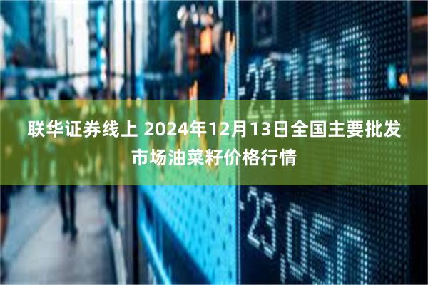 联华证券线上 2024年12月13日全国主要批发市场油菜籽价格行情