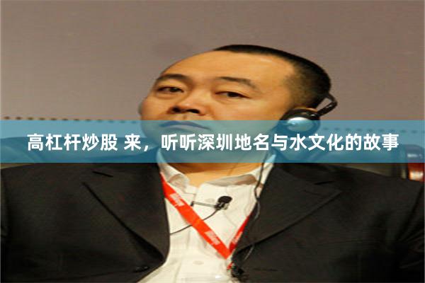 高杠杆炒股 来，听听深圳地名与水文化的故事