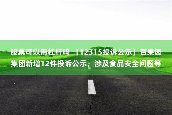 股票可以用杠杆吗 【12315投诉公示】百果园集团新增12件投诉公示，涉及食品安全问题等