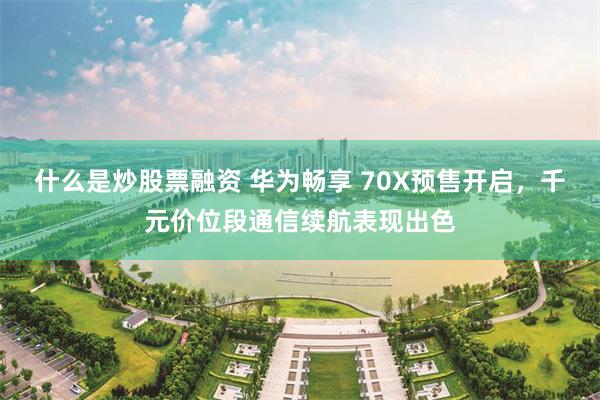 什么是炒股票融资 华为畅享 70X预售开启，千元价位段通信续航表现出色