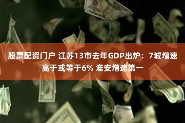 股票配资门户 江苏13市去年GDP出炉：7城增速高于或等于6% 淮安增速第一