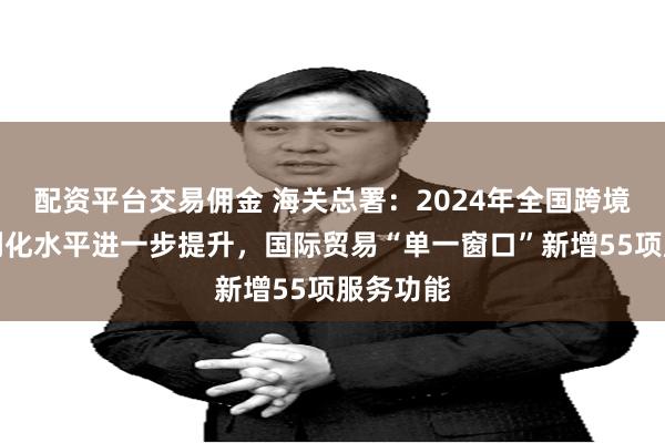 配资平台交易佣金 海关总署：2024年全国跨境贸易便利化水平进一步提升，国际贸易“单一窗口”新增55项服务功能