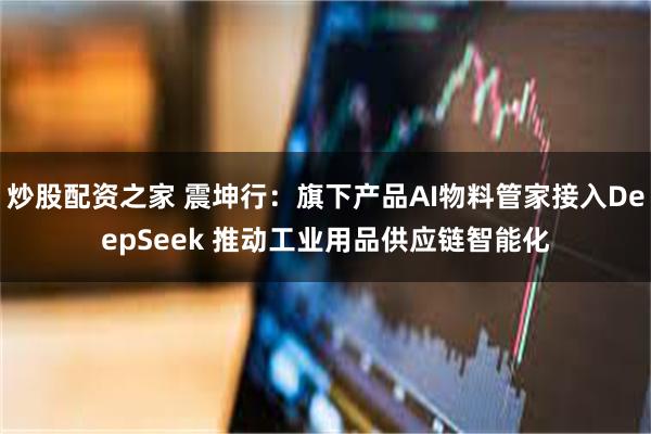 炒股配资之家 震坤行：旗下产品AI物料管家接入DeepSeek 推动工业用品供应链智能化