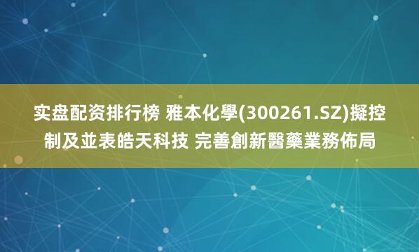 实盘配资排行榜 雅本化學(300261.SZ)擬控制及並表皓天科技 完善創新醫藥業務佈局