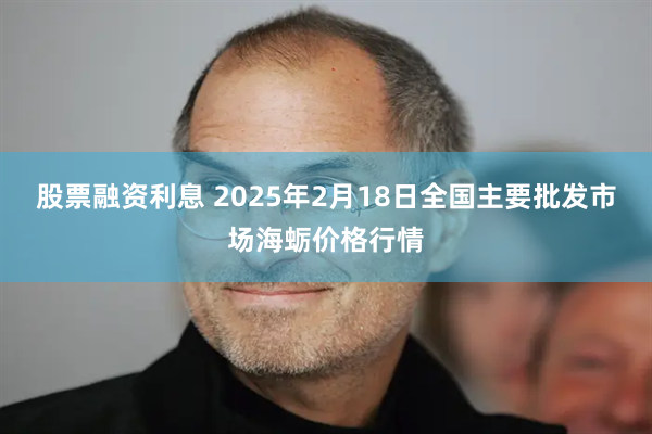 股票融资利息 2025年2月18日全国主要批发市场海蛎价格行情