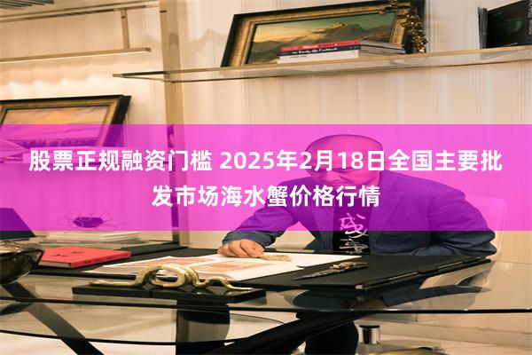 股票正规融资门槛 2025年2月18日全国主要批发市场海水蟹价格行情