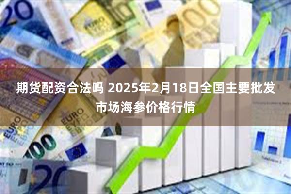 期货配资合法吗 2025年2月18日全国主要批发市场海参价格行情