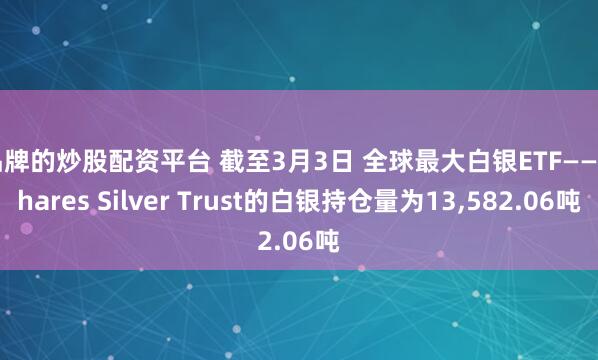 品牌的炒股配资平台 截至3月3日 全球最大白银ETF——iShares Silver Trust的白银持仓量为13,582.06吨