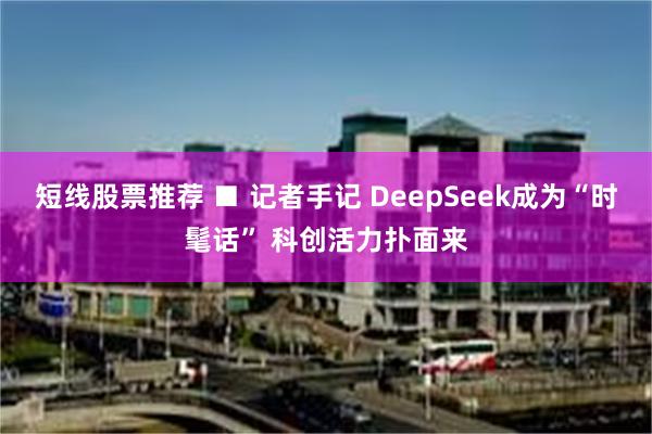 短线股票推荐 ■ 记者手记 DeepSeek成为“时髦话” 科创活力扑面来