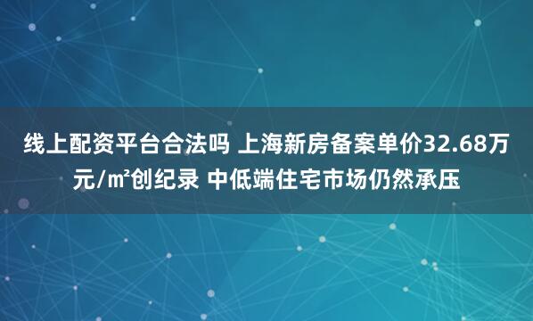 线上配资平台合法吗 上海新房备案单价32.68万元/㎡创纪录 中低端住宅市场仍然承压